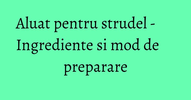 Aluat pentru strudel - Ingrediente si mod de preparare