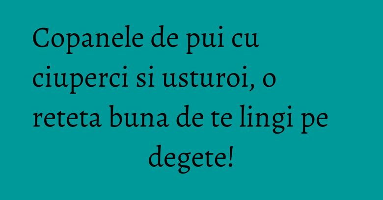 Copanele de pui cu ciuperci si usturoi, o reteta buna de te lingi pe degete! Copanele de pui cu ciuperci si usturoi, o reteta buna de te lingi pe degete!