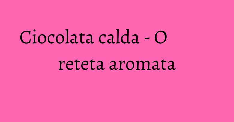 Ciocolata calda - O reteta aromata Ciocolata calda - O reteta aromata