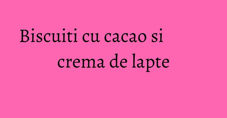 Biscuiti cu cacao si crema de lapte Biscuiti cu cacao si crema de lapte