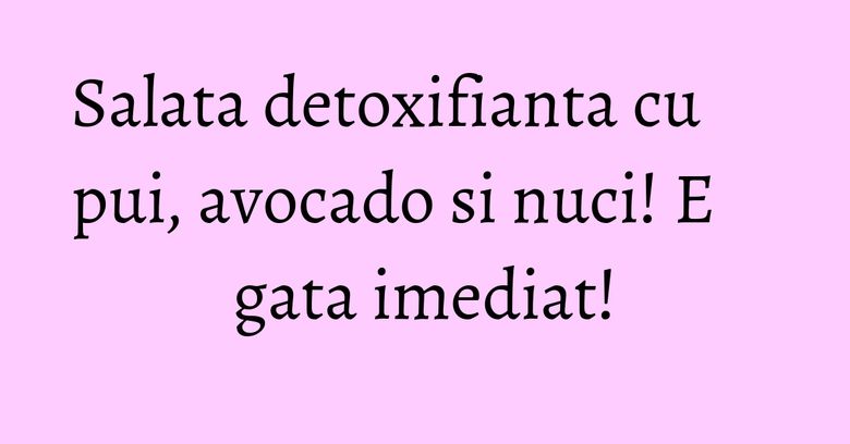 Salata detoxifianta cu pui, avocado si nuci! E gata imediat!