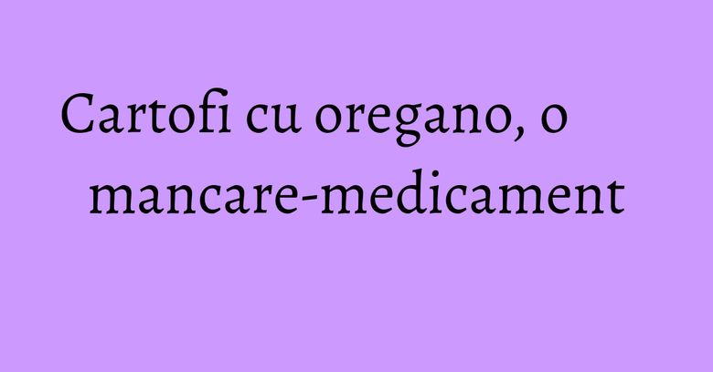 Cartofi cu oregano, o mancare-medicament Cartofi cu oregano, o mancare-medicament