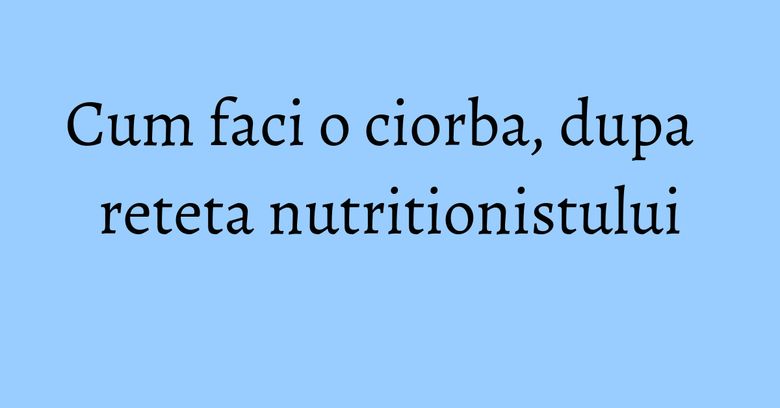 Cum faci o ciorba, dupa reteta nutritionistului Cum faci o ciorba, dupa reteta nutritionistului