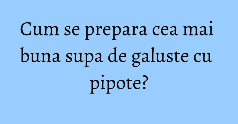 Cum se prepara cea mai buna supa de galuste cu pipote? Cum se prepara cea mai buna supa de galuste cu pipote?