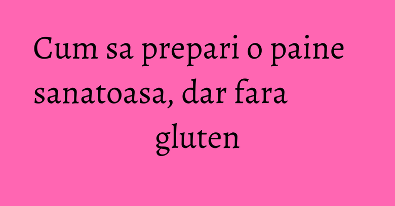 Cum sa prepari o paine sanatoasa, dar fara gluten Cum sa prepari o paine sanatoasa, dar fara gluten