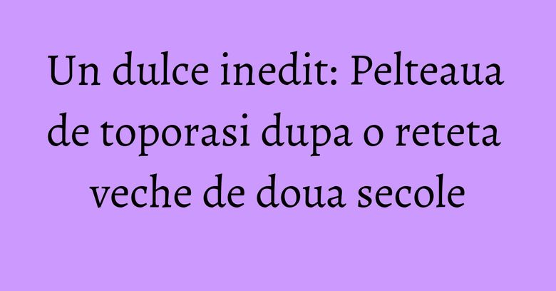 Un dulce inedit: Pelteaua de toporasi dupa o reteta veche de doua secole Un dulce inedit: Pelteaua de toporasi dupa o reteta veche de doua secole