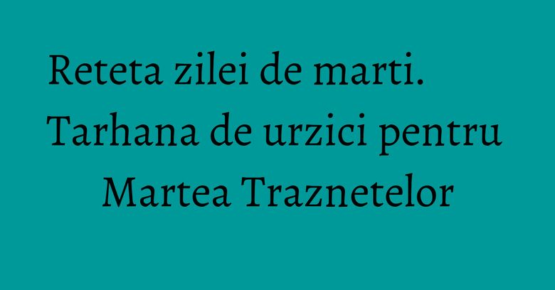 Reteta zilei de marti. Tarhana de urzici pentru Martea Traznetelor Reteta zilei de marti. Tarhana de urzici pentru Martea Traznetelor
