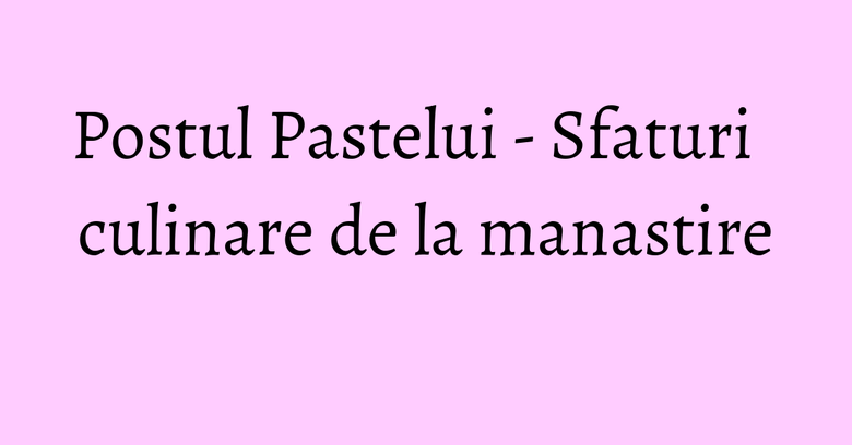 Postul Pastelui - Sfaturi culinare de la manastire Postul Pastelui - Sfaturi culinare de la manastire