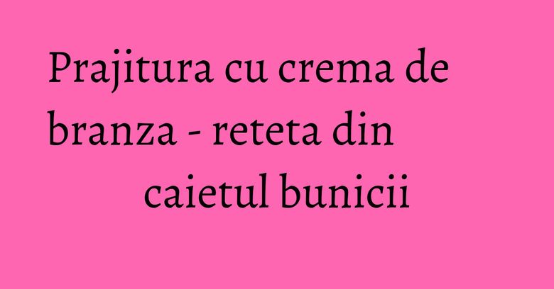 Prajitura cu crema de branza - reteta din caietul bunicii Prajitura cu crema de branza - reteta din caietul bunicii
