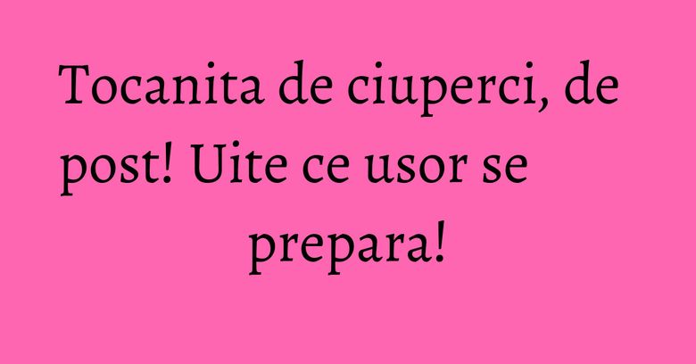 Tocanita de ciuperci, de post! Uite ce usor se prepara!