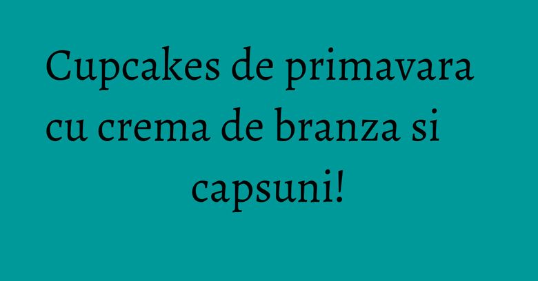 Cupcakes de primavara cu crema de branza si capsuni! Cupcakes de primavara cu crema de branza si capsuni!