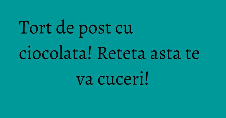 Tort de post cu ciocolata! Reteta asta te va cuceri! Tort de post cu ciocolata! Reteta asta te va cuceri!