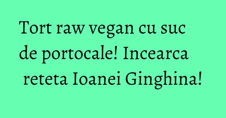 Tort raw vegan cu suc de portocale! Incearca reteta Ioanei Ginghina!