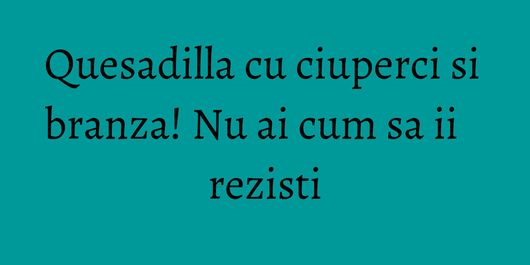 Quesadilla cu ciuperci si branza! Nu ai cum sa ii rezisti