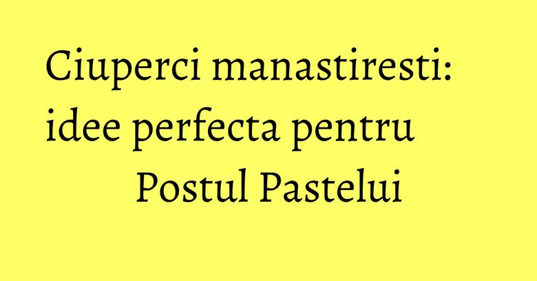 Ciuperci manastiresti: idee perfecta pentru Postul Pastelui Ciuperci manastiresti: idee perfecta pentru Postul Pastelui