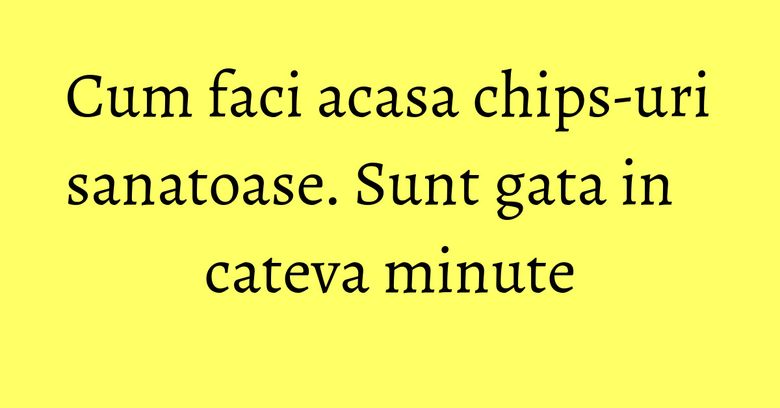 Cum faci acasa chips-uri sanatoase. Sunt gata in cateva minute