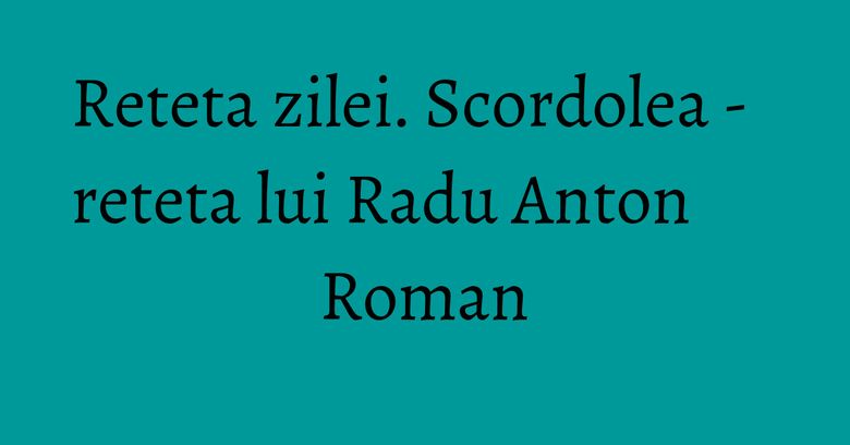 Reteta zilei. Scordolea - reteta lui Radu Anton Roman Reteta zilei. Scordolea - reteta lui Radu Anton Roman
