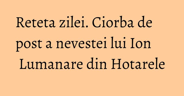 Reteta zilei. Ciorba de post a nevestei lui Ion Lumanare din Hotarele