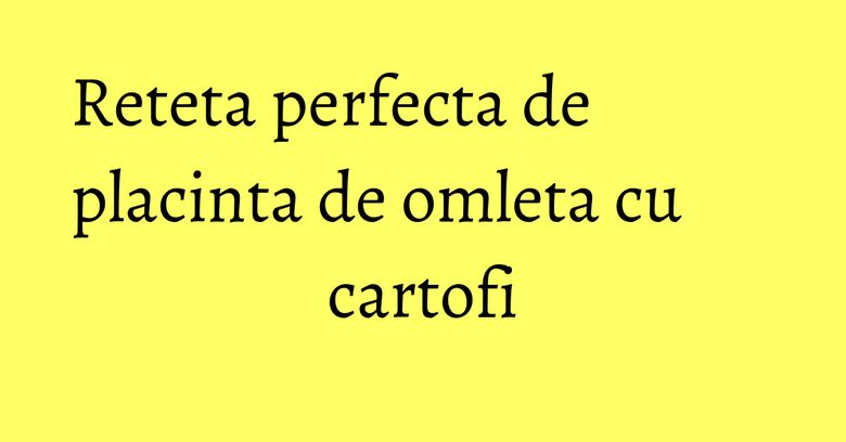Reteta perfecta de placinta de omleta cu cartofi Reteta perfecta de placinta de omleta cu cartofi