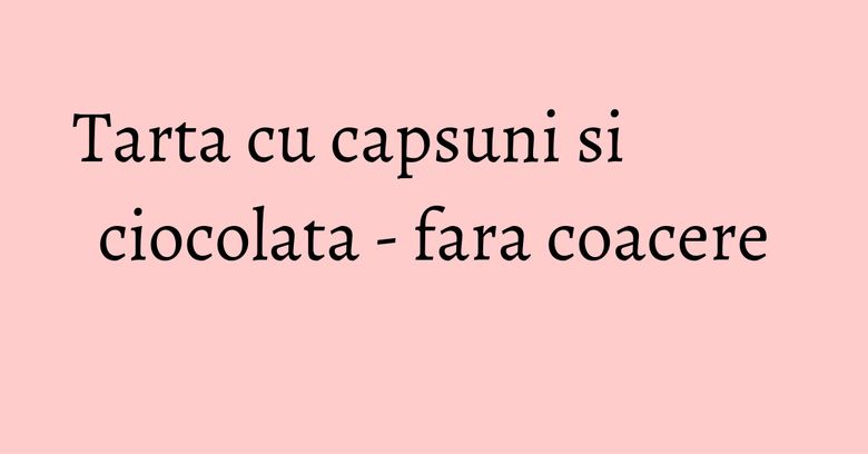 Tarta cu capsuni si ciocolata - fara coacere