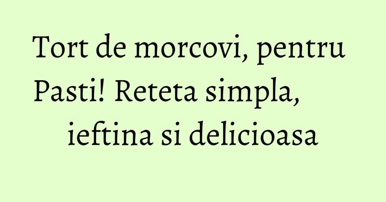 Tort de morcovi, pentru Pasti! Reteta simpla, ieftina si delicioasa