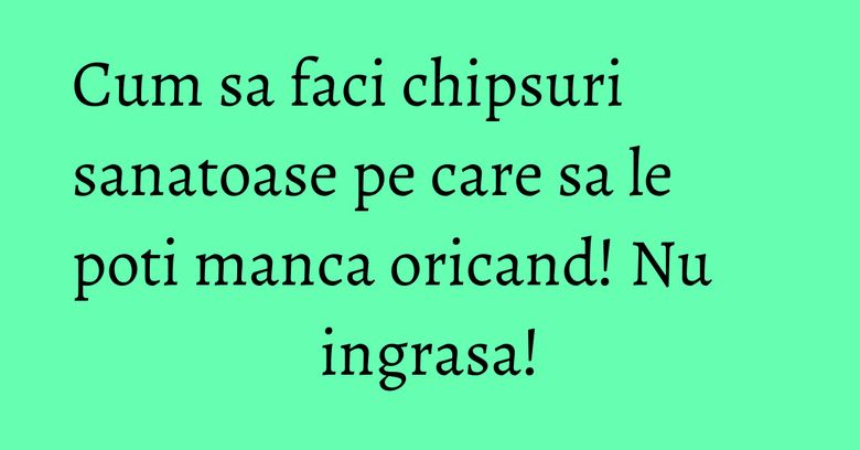 Cum sa faci chipsuri sanatoase pe care sa le poti manca oricand! Nu ingrasa!