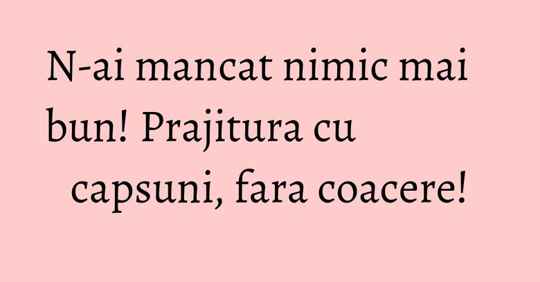 N-ai mancat nimic mai bun! Prajitura cu capsuni, fara coacere! N-ai mancat nimic mai bun! Prajitura cu capsuni, fara coacere!