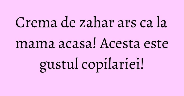 Crema de zahar ars ca la mama acasa! Acesta este gustul copilariei! Crema de zahar ars ca la mama acasa! Acesta este gustul copilariei!