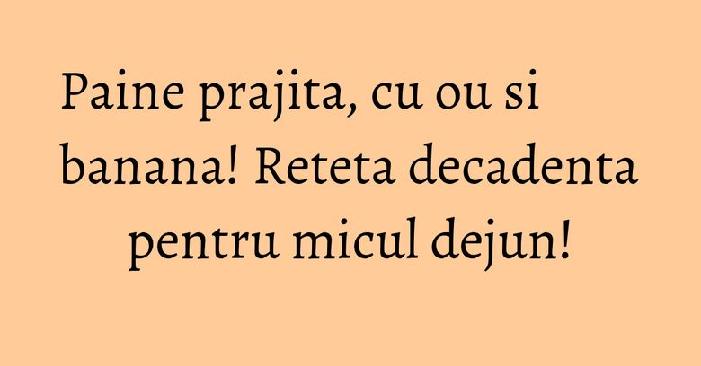 Paine prajita, cu ou si banana! Reteta decadenta pentru micul dejun!