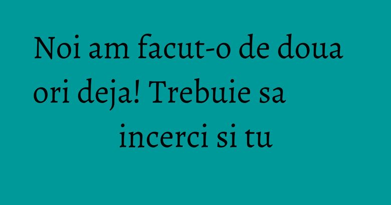 Noi am facut-o de doua ori deja! Trebuie sa incerci si tu Noi am facut-o de doua ori deja! Trebuie sa incerci si tu