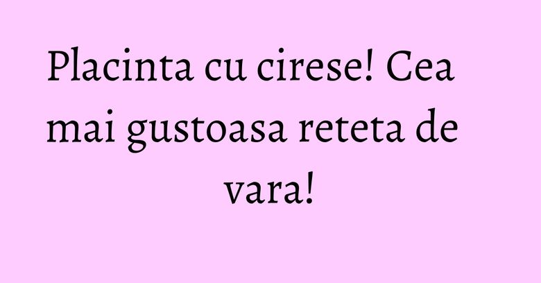 Placinta cu cirese! Cea mai gustoasa reteta de vara!