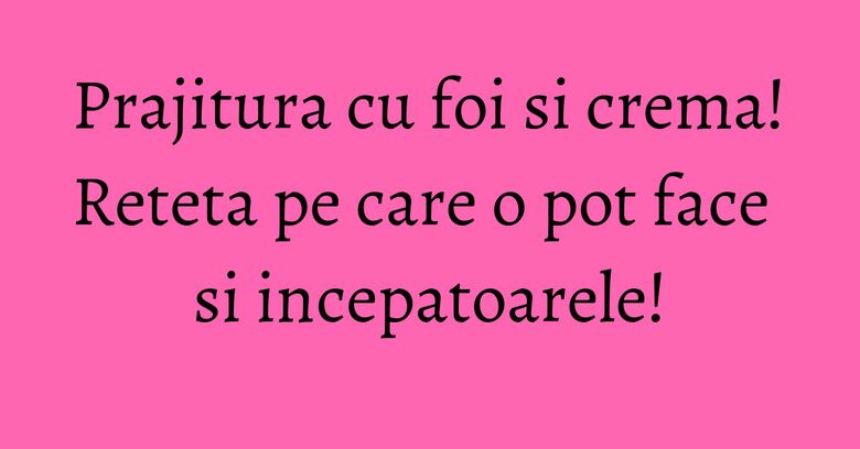 Prajitura cu foi si crema! Reteta pe care o pot face si incepatoarele!