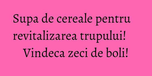 Supa de cereale pentru revitalizarea trupului! Vindeca zeci de boli!
