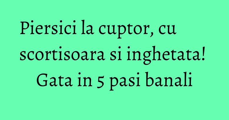 Piersici la cuptor, cu scortisoara si inghetata! Gata in 5 pasi banali