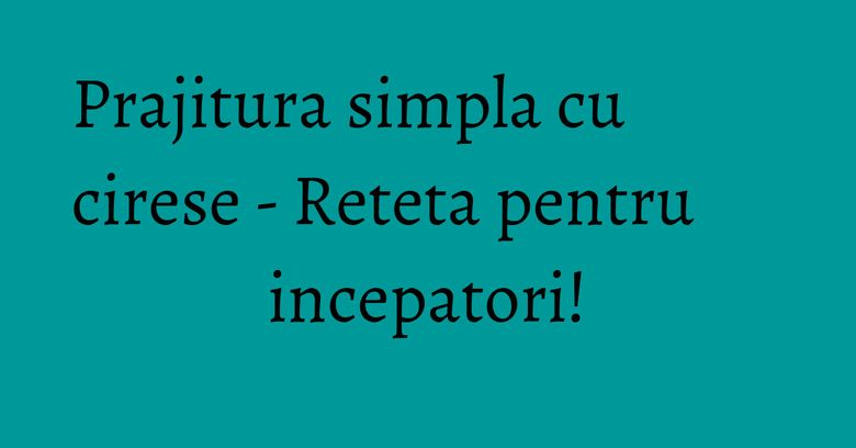 Prajitura simpla cu cirese - Reteta pentru incepatori!