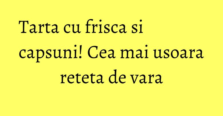 Tarta cu frisca si capsuni! Cea mai usoara reteta de vara Tarta cu frisca si capsuni! Cea mai usoara reteta de vara