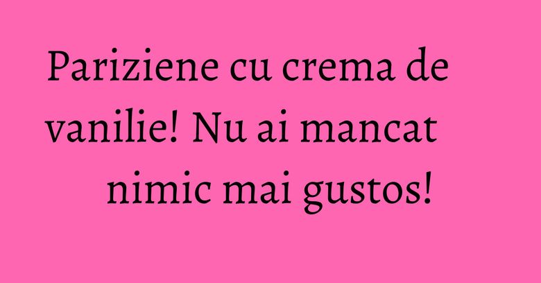 Pariziene cu crema de vanilie! Nu ai mancat nimic mai gustos!
