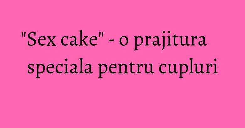 "Sex cake" - o prajitura speciala pentru cupluri "Sex cake" - o prajitura speciala pentru cupluri