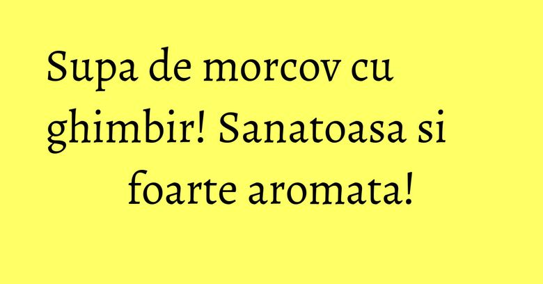 Supa de morcov cu ghimbir! Sanatoasa si foarte aromata!