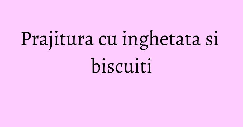 Prajitura cu inghetata si biscuiti Prajitura cu inghetata si biscuiti