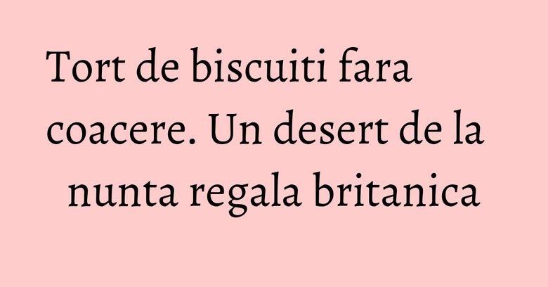 Tort de biscuiti fara coacere. Un desert de la nunta regala britanica Tort de biscuiti fara coacere. Un desert de la nunta regala britanica