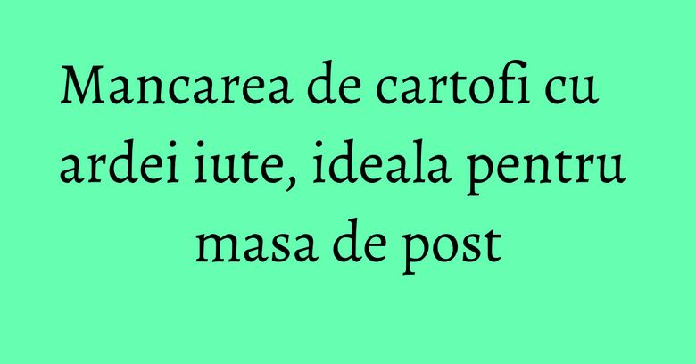 Mancarea de cartofi cu ardei iute, ideala pentru masa de post