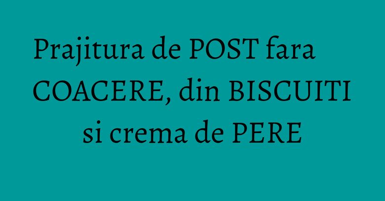 Prajitura de POST fara COACERE, din BISCUITI si crema de PERE