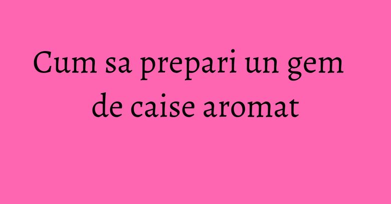 Cum sa prepari un gem de caise aromat Cum sa prepari un gem de caise aromat
