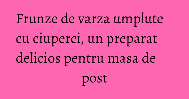Frunze de varza umplute cu ciuperci, un preparat delicios pentru masa de post Frunze de varza umplute cu ciuperci, un preparat delicios pentru masa de post