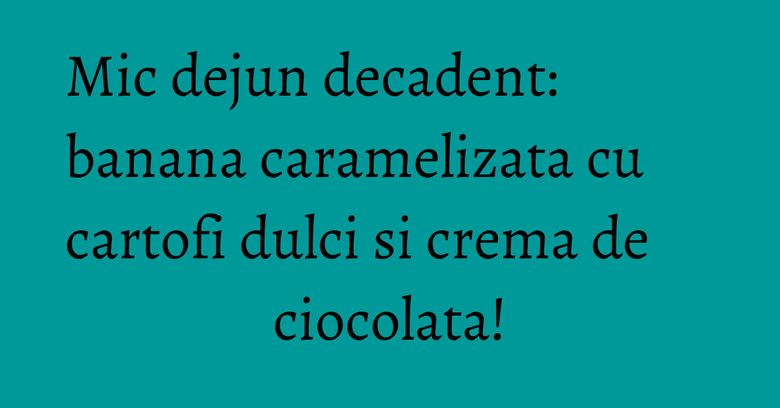 Mic dejun decadent: banana caramelizata cu cartofi dulci si crema de ciocolata!
