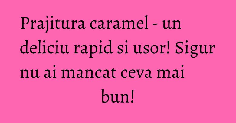 Prajitura caramel - un deliciu rapid si usor! Sigur nu ai mancat ceva mai bun!