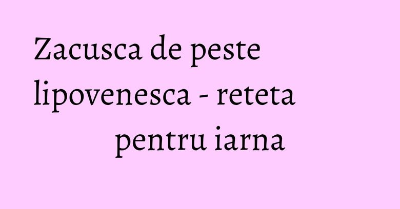 Zacusca de peste lipovenesca - reteta pentru iarna