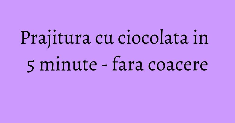 Prajitura cu ciocolata in 5 minute - fara coacere