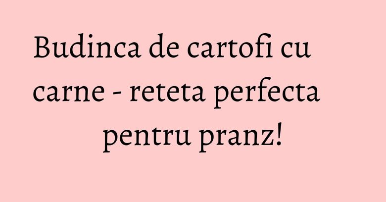 Budinca de cartofi cu carne - reteta perfecta pentru pranz! Budinca de cartofi cu carne - reteta perfecta pentru pranz!